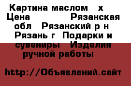 Картина маслом 60х70 › Цена ­ 15 000 - Рязанская обл., Рязанский р-н, Рязань г. Подарки и сувениры » Изделия ручной работы   